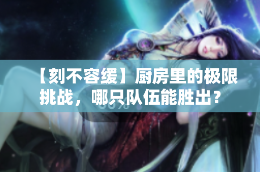 【刻不容缓】厨房里的极限挑战，哪只队伍能胜出？