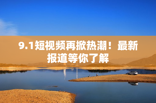 9.1短视频再掀热潮！最新报道等你了解