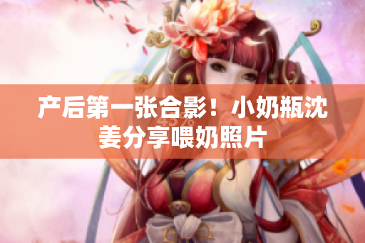 产后第一张合影！小奶瓶沈姜分享喂奶照片