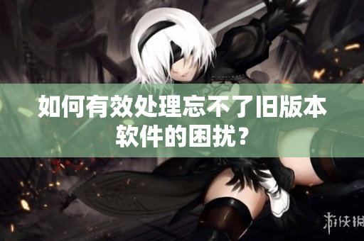 如何有效处理忘不了旧版本软件的困扰？
