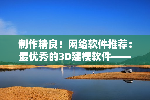 制作精良！网络软件推荐：最优秀的3D建模软件——3dmax