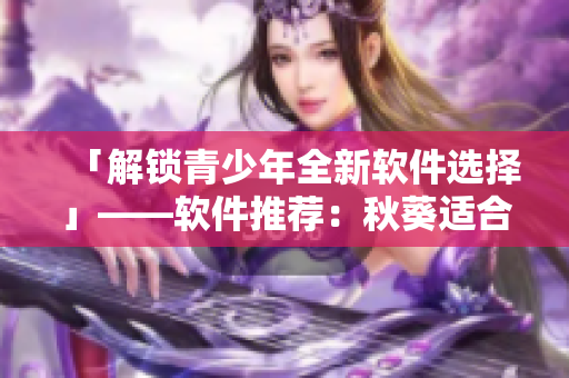 「解锁青少年全新软件选择」——软件推荐：秋葵适合未满18岁使用吗？