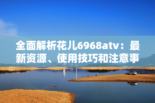 全面解析花儿6968atv：最新资源、使用技巧和注意事项