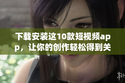 下载安装这10款短视频app，让你的创作轻松得到关注