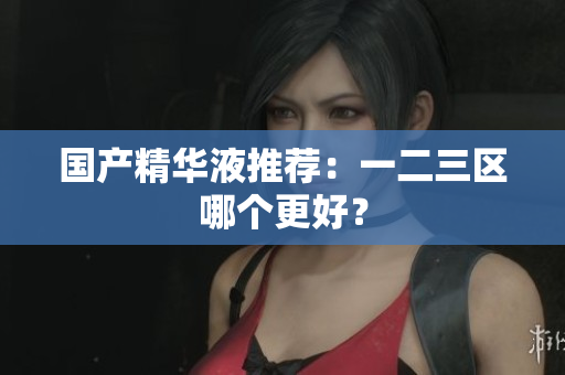 国产精华液推荐：一二三区哪个更好？