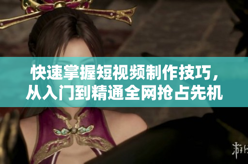 快速掌握短视频制作技巧，从入门到精通全网抢占先机