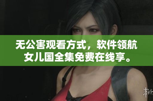 无公害观看方式，软件领航女儿国全集免费在线享。