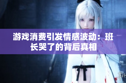 游戏消费引发情感波动：班长哭了的背后真相