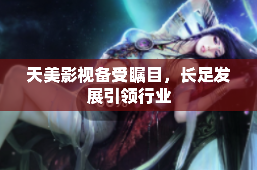 天美影视备受瞩目，长足发展引领行业