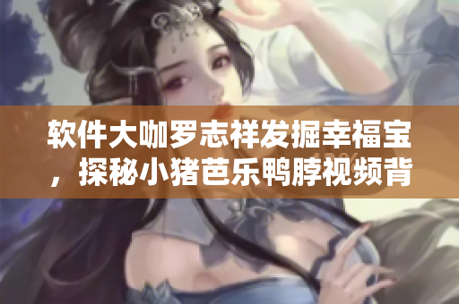 软件大咖罗志祥发掘幸福宝，探秘小猪芭乐鸭脖视频背后的数字技术