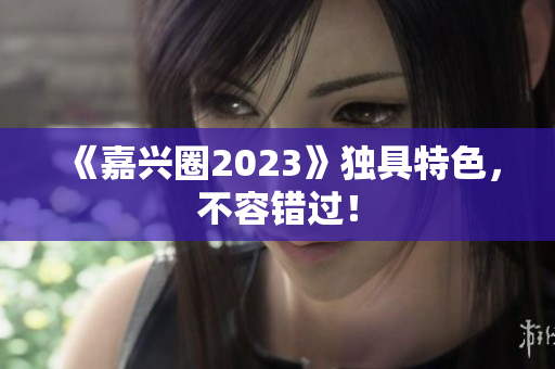 《嘉兴圈2023》独具特色，不容错过！