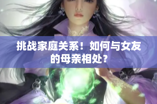 挑战家庭关系！如何与女友的母亲相处？