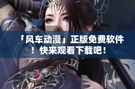 「风车动漫」正版免费软件！快来观看下载吧！