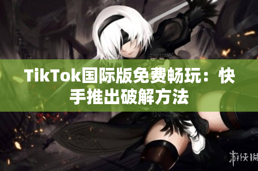 TikTok国际版免费畅玩：快手推出破解方法