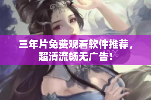 三年片免费观看软件推荐，超清流畅无广告！