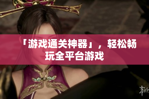 「游戏通关神器」，轻松畅玩全平台游戏