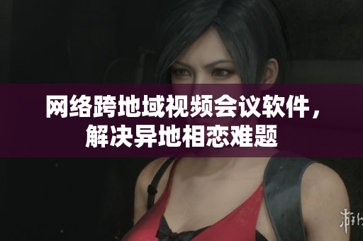 网络跨地域视频会议软件，解决异地相恋难题
