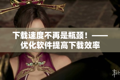 下载速度不再是瓶颈！——优化软件提高下载效率