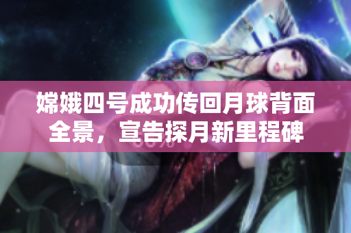 嫦娥四号成功传回月球背面全景，宣告探月新里程碑