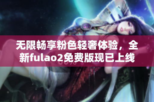 无限畅享粉色轻奢体验，全新fulao2免费版现已上线