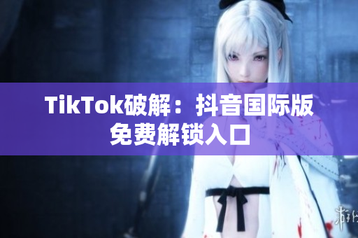 TikTok破解：抖音国际版免费解锁入口