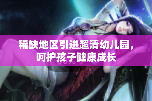 稀缺地区引进超清幼儿园，呵护孩子健康成长