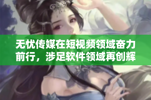 无忧传媒在短视频领域奋力前行，涉足软件领域再创辉煌