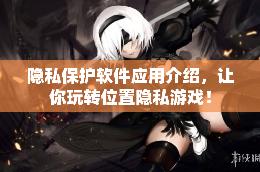 隐私保护软件应用介绍，让你玩转位置隐私游戏！