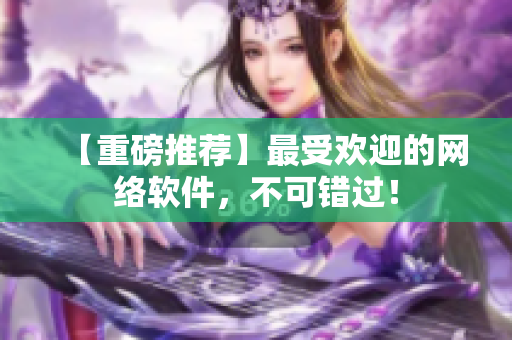 【重磅推荐】最受欢迎的网络软件，不可错过！