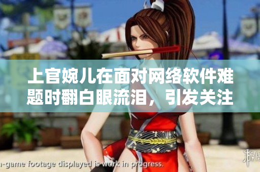 上官婉儿在面对网络软件难题时翻白眼流泪，引发关注