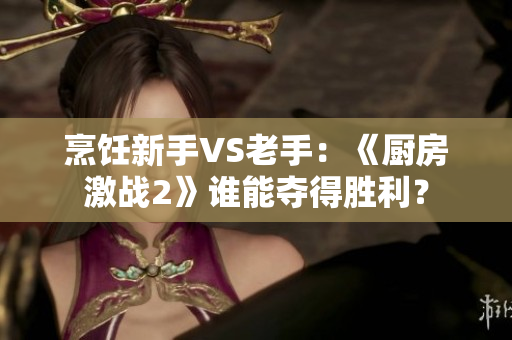 烹饪新手VS老手：《厨房激战2》谁能夺得胜利？