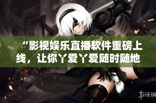 “影视娱乐直播软件重磅上线，让你丫爱丫爱随时随地畅想影剧情节”