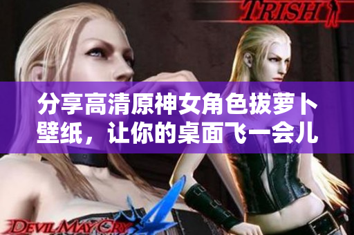 分享高清原神女角色拔萝卜壁纸，让你的桌面飞一会儿！
