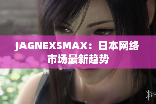 JAGNEXSMAX：日本网络市场最新趋势