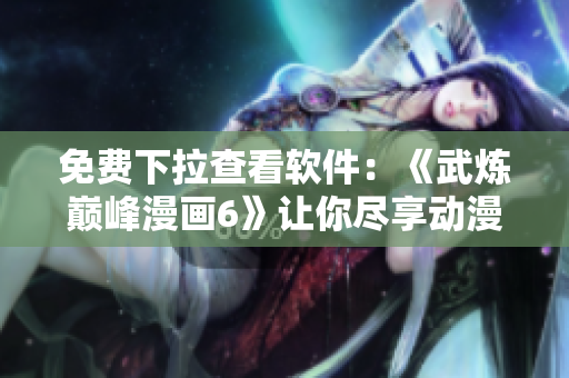 免费下拉查看软件：《武炼巅峰漫画6》让你尽享动漫世界！