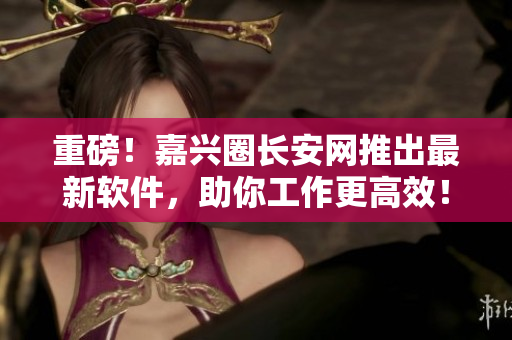 重磅！嘉兴圈长安网推出最新软件，助你工作更高效！