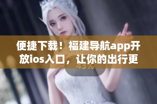 便捷下载！福建导航app开放ios入口，让你的出行更畅通！