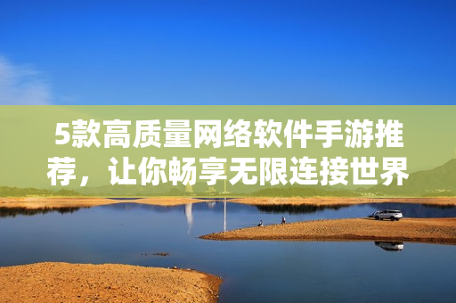 5款高质量网络软件手游推荐，让你畅享无限连接世界