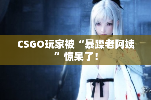 CSGO玩家被“暴躁老阿姨”惊呆了！