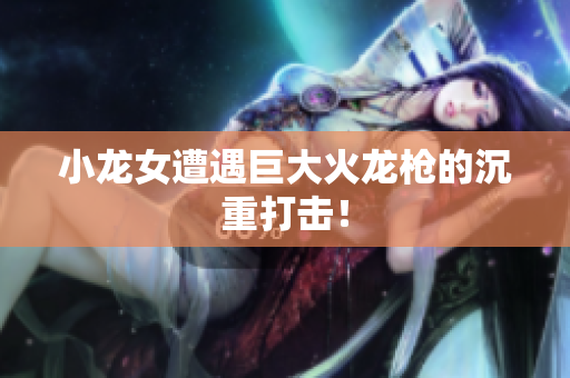 小龙女遭遇巨大火龙枪的沉重打击！