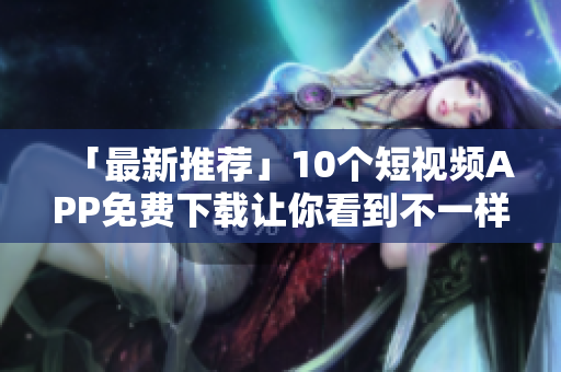 「最新推荐」10个短视频APP免费下载让你看到不一样的世界！