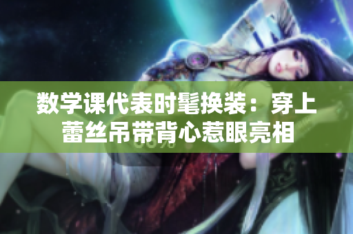 数学课代表时髦换装：穿上蕾丝吊带背心惹眼亮相