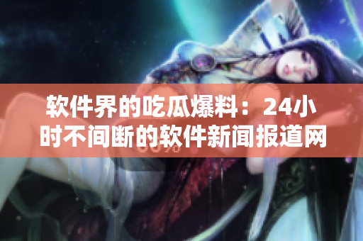 软件界的吃瓜爆料：24小时不间断的软件新闻报道网站