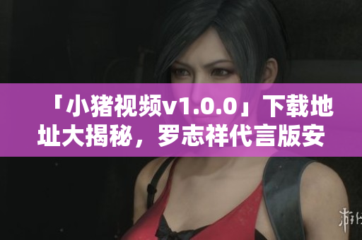 「小猪视频v1.0.0」下载地址大揭秘，罗志祥代言版安装包获取！