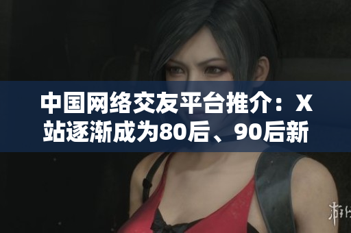 中国网络交友平台推介：X站逐渐成为80后、90后新宠