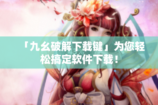 「九幺破解下载键」为您轻松搞定软件下载！