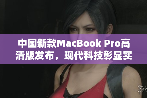 中国新款MacBook Pro高清版发布，现代科技彰显实力