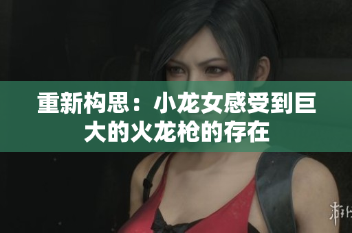 重新构思：小龙女感受到巨大的火龙枪的存在