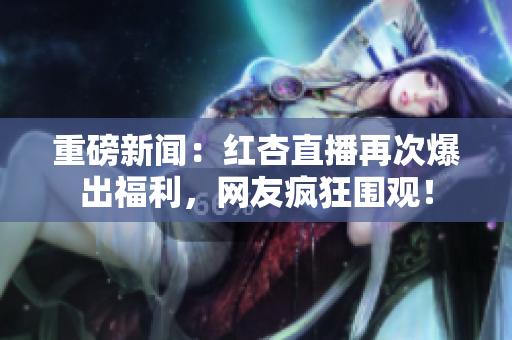 重磅新闻：红杏直播再次爆出福利，网友疯狂围观！