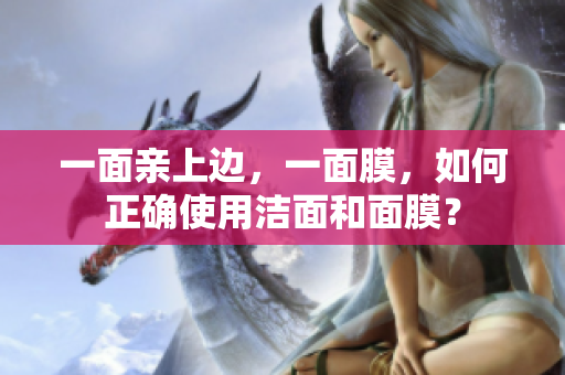 一面亲上边，一面膜，如何正确使用洁面和面膜？